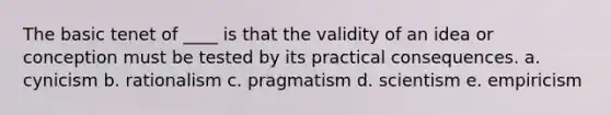 The basic tenet of ____ is that the validity of an idea or conception must be tested by its practical consequences. a. cynicism b. rationalism c. pragmatism d. scientism e. empiricism