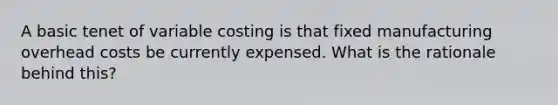 A basic tenet of variable costing is that fixed manufacturing overhead costs be currently expensed. What is the rationale behind this?