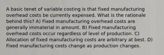 A basic tenet of variable costing is that fixed manufacturing overhead costs be currently expensed. What is the rationale behind this? A) Fixed manufacturing overhead costs are generally immaterial in amount. B) Fixed manufacturing overhead costs occur regardless of level of production. C) Allocation of fixed manufacturing costs are arbitrary at best. D) Fixed manufacturing costs change as production changes.