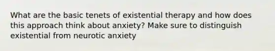 What are the basic tenets of existential therapy and how does this approach think about anxiety? Make sure to distinguish existential from neurotic anxiety