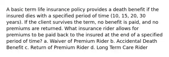 A basic term life insurance policy provides a death benefit if the insured dies with a specified period of time (10, 15, 20, 30 years). If the client survives the term, no benefit is paid, and no premiums are returned. What insurance rider allows for premiums to be paid back to the insured at the end of a specified period of time? a. Waiver of Premium Rider b. Accidental Death Benefit c. Return of Premium Rider d. Long Term Care Rider