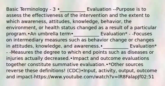 Basic Terminology - 3 •___________ Evaluation --Purpose is to assess the effectiveness of the intervention and the extent to which awareness, attitudes, knowledge, behavior, the environment, or health status changed as a result of a particular program.•An umbrella term•___________ Evaluation* - -Focuses on intermediary measures such as behavior change or changes in attitudes, knowledge, and awareness.•___________ Evaluation* - -Measures the degree to which end points such as diseases or injuries actually decreased.•Impact and outcome evaluations together constitute summative evaluation.•*Other sources reverse these definitions! (CDC)•Input, activity, output, outcome and impact-https://www.youtube.com/watch?v=lR8FalapJf02:51