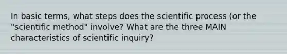 In basic terms, what steps does the scientific process (or the "scientific method" involve? What are the three MAIN characteristics of scientific inquiry?