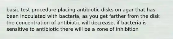 basic test procedure placing antibiotic disks on agar that has been inoculated with bacteria, as you get farther from the disk the concentration of antibiotic will decrease, if bacteria is sensitive to antibiotic there will be a zone of inhibition