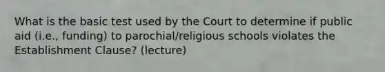 What is the basic test used by the Court to determine if public aid (i.e., funding) to parochial/religious schools violates the Establishment Clause? (lecture)