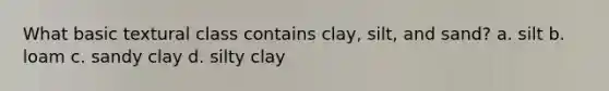 What basic textural class contains clay, silt, and sand? a. silt b. loam c. sandy clay d. silty clay