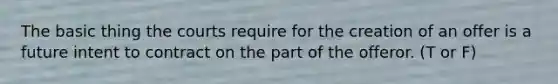 The basic thing the courts require for the creation of an offer is a future intent to contract on the part of the offeror. (T or F)