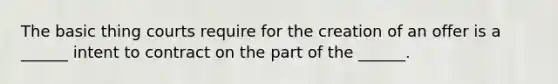 The basic thing courts require for the creation of an offer is a ______ intent to contract on the part of the ______.