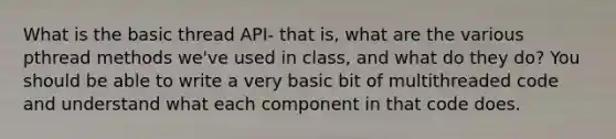 What is the basic thread API- that is, what are the various pthread methods we've used in class, and what do they do? You should be able to write a very basic bit of multithreaded code and understand what each component in that code does.