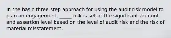 In the basic three-step approach for using the audit risk model to plan an engagement, _____ risk is set at the significant account and assertion level based on the level of audit risk and the risk of material misstatement.