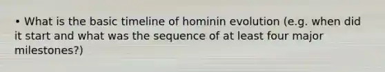 • What is the basic timeline of hominin evolution (e.g. when did it start and what was the sequence of at least four major milestones?)