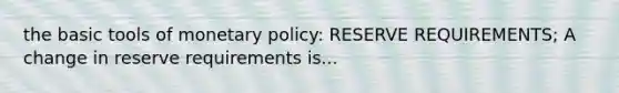 the basic tools of monetary policy: RESERVE REQUIREMENTS; A change in reserve requirements is...