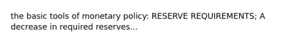 the basic tools of monetary policy: RESERVE REQUIREMENTS; A decrease in required reserves...