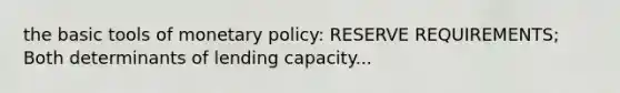 the basic tools of monetary policy: RESERVE REQUIREMENTS; Both determinants of lending capacity...