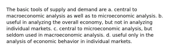 The basic tools of supply and demand are a. central to macroeconomic analysis as well as to microeconomic analysis. b. useful in analyzing the overall economy, but not in analyzing individual markets. c. central to microeconomic analysis, but seldom used in macroeconomic analysis. d. useful only in the analysis of economic behavior in individual markets.