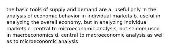 the basic tools of supply and demand are a. useful only in the analysis of economic behavior in individual markets b. useful in analyzing the overall economy, but in analyzing individual markets c. central to microeconomic analysis, but seldom used in macroeconomics d. central to macroeconomic analysis as well as to microeconomic analysis