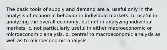 The basic tools of supply and demand are a. useful only in the analysis of economic behavior in individual markets. b. useful in analyzing the overall economy, but not in analyzing individual markets. c. not particularly useful in either macroeconomic or microeconomic analysis. d. central to macroeconomic analysis as well as to microeconomic analysis.