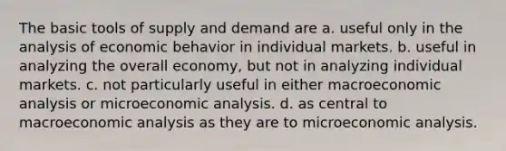 The basic tools of supply and demand are a. useful only in the analysis of economic behavior in individual markets. b. useful in analyzing the overall economy, but not in analyzing individual markets. c. not particularly useful in either macroeconomic analysis or microeconomic analysis. d. as central to macroeconomic analysis as they are to microeconomic analysis.