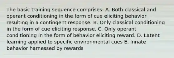 The basic training sequence comprises: A. Both classical and operant conditioning in the form of cue eliciting behavior resulting in a contingent response. B. Only classical conditioning in the form of cue eliciting response. C. Only operant conditioning in the form of behavior eliciting reward. D. Latent learning applied to specific environmental cues E. Innate behavior harnessed by rewards