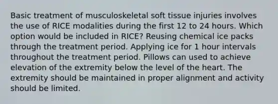 Basic treatment of musculoskeletal soft tissue injuries involves the use of RICE modalities during the first 12 to 24 hours. Which option would be included in RICE? Reusing chemical ice packs through the treatment period. Applying ice for 1 hour intervals throughout the treatment period. Pillows can used to achieve elevation of the extremity below the level of the heart. The extremity should be maintained in proper alignment and activity should be limited.