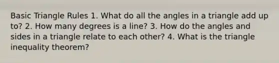 Basic Triangle Rules 1. What do all the angles in a triangle add up to? 2. How many degrees is a line? 3. How do the angles and sides in a triangle relate to each other? 4. What is the triangle inequality theorem?