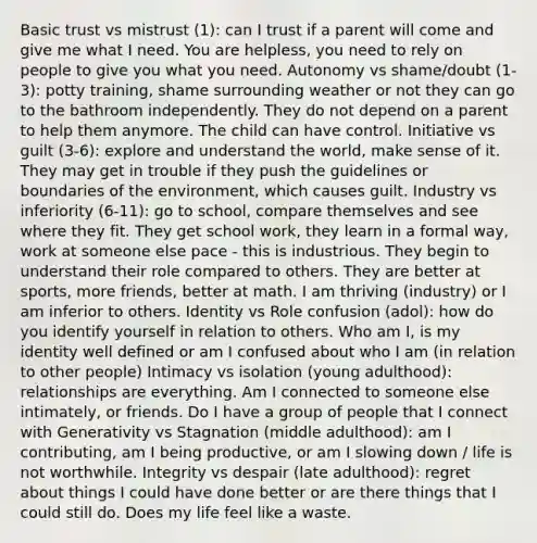 Basic trust vs mistrust (1): can I trust if a parent will come and give me what I need. You are helpless, you need to rely on people to give you what you need. Autonomy vs shame/doubt (1-3): potty training, shame surrounding weather or not they can go to the bathroom independently. They do not depend on a parent to help them anymore. The child can have control. Initiative vs guilt (3-6): explore and understand the world, make sense of it. They may get in trouble if they push the guidelines or boundaries of the environment, which causes guilt. Industry vs inferiority (6-11): go to school, compare themselves and see where they fit. They get school work, they learn in a formal way, work at someone else pace - this is industrious. They begin to understand their role compared to others. They are better at sports, more friends, better at math. I am thriving (industry) or I am inferior to others. Identity vs Role confusion (adol): how do you identify yourself in relation to others. Who am I, is my identity well defined or am I confused about who I am (in relation to other people) Intimacy vs isolation (young adulthood): relationships are everything. Am I connected to someone else intimately, or friends. Do I have a group of people that I connect with Generativity vs Stagnation (middle adulthood): am I contributing, am I being productive, or am I slowing down / life is not worthwhile. Integrity vs despair (late adulthood): regret about things I could have done better or are there things that I could still do. Does my life feel like a waste.