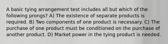 A basic tying arrangement test includes all but which of the following prongs? A) The existence of separate products is required. B) Two components of one product is necessary. C) The purchase of one product must be conditioned on the purchase of another product. D) Market power in the tying product is needed.