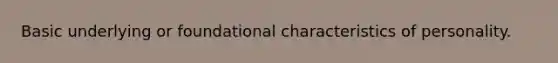 Basic underlying or foundational characteristics of personality.