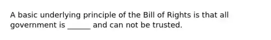 A basic underlying principle of the Bill of Rights is that all government is ______ and can not be trusted.