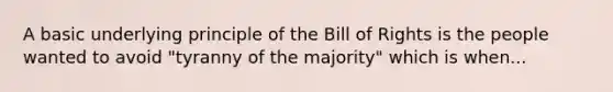 A basic underlying principle of the Bill of Rights is the people wanted to avoid "tyranny of the majority" which is when...