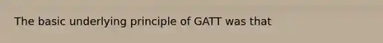 The basic underlying principle of GATT was that