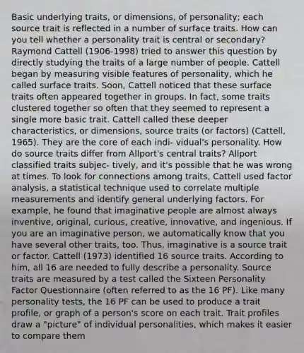 Basic underlying traits, or dimensions, of personality; each source trait is reflected in a number of surface traits. How can you tell whether a personality trait is central or secondary? Raymond Cattell (1906-1998) tried to answer this question by directly studying the traits of a large number of people. Cattell began by measuring visible features of personality, which he called surface traits. Soon, Cattell noticed that these surface traits often appeared together in groups. In fact, some traits clustered together so often that they seemed to represent a single more basic trait. Cattell called these deeper characteristics, or dimensions, source traits (or factors) (Cattell, 1965). They are the core of each indi- vidual's personality. How do source traits differ from Allport's central traits? Allport classified traits subjec- tively, and it's possible that he was wrong at times. To look for connections among traits, Cattell used factor analysis, a statistical technique used to correlate multiple measurements and identify general underlying factors. For example, he found that imaginative people are almost always inventive, original, curious, creative, innovative, and ingenious. If you are an imaginative person, we automatically know that you have several other traits, too. Thus, imaginative is a source trait or factor. Cattell (1973) identified 16 source traits. According to him, all 16 are needed to fully describe a personality. Source traits are measured by a test called the Sixteen Personality Factor Questionnaire (often referred to as the 16 PF). Like many personality tests, the 16 PF can be used to produce a trait profile, or graph of a person's score on each trait. Trait profiles draw a "picture" of individual personalities, which makes it easier to compare them