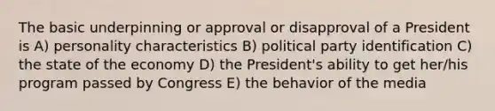 The basic underpinning or approval or disapproval of a President is A) personality characteristics B) political party identification C) the state of the economy D) the President's ability to get her/his program passed by Congress E) the behavior of the media