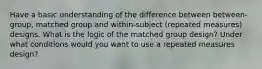 Have a basic understanding of the difference between between-group, matched group and within-subject (repeated measures) designs. What is the logic of the matched group design? Under what conditions would you want to use a repeated measures design?