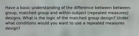 Have a basic understanding of the difference between between-group, matched group and within-subject (repeated measures) designs. What is the logic of the matched group design? Under what conditions would you want to use a repeated measures design?