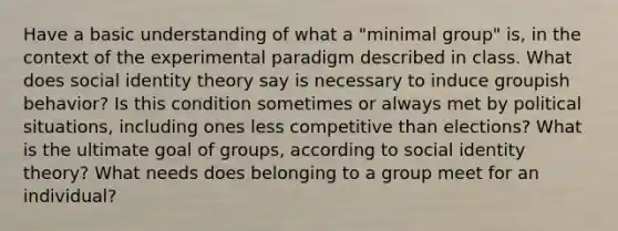 Have a basic understanding of what a "minimal group" is, in the context of the experimental paradigm described in class. What does social identity theory say is necessary to induce groupish behavior? Is this condition sometimes or always met by political situations, including ones less competitive than elections? What is the ultimate goal of groups, according to social identity theory? What needs does belonging to a group meet for an individual?