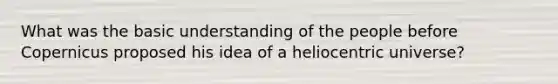 What was the basic understanding of the people before Copernicus proposed his idea of a heliocentric universe?