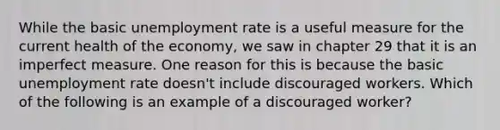 While the basic unemployment rate is a useful measure for the current health of the economy, we saw in chapter 29 that it is an imperfect measure. One reason for this is because the basic unemployment rate doesn't include discouraged workers. Which of the following is an example of a discouraged worker?