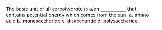 The basic unit of all carbohydrate is a/an ___________ that contains potential energy which comes from the sun. a. amino acid b. monosaccharide c. disaccharide d. polysaccharide