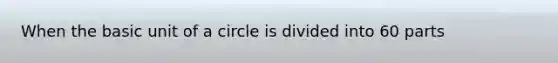 When the basic unit of a circle is divided into 60 parts