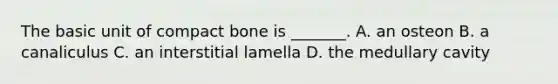 The basic unit of compact bone is _______. A. an osteon B. a canaliculus C. an interstitial lamella D. the medullary cavity