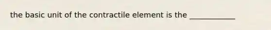 the basic unit of the contractile element is the ____________