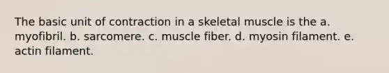 The basic unit of contraction in a skeletal muscle is the a. myofibril. b. sarcomere. c. muscle fiber. d. myosin filament. e. actin filament.