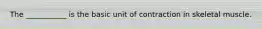 The ___________ is the basic unit of contraction in skeletal muscle.
