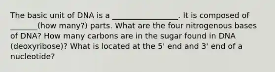 The basic unit of DNA is a _________________. It is composed of _______(how many?) parts. What are the four nitrogenous bases of DNA? How many carbons are in the sugar found in DNA (deoxyribose)? What is located at the 5' end and 3' end of a nucleotide?