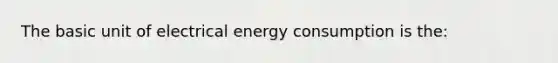 The basic unit of electrical energy consumption is the: