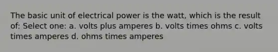 The basic unit of electrical power is the watt, which is the result of: Select one: a. volts plus amperes b. volts times ohms c. volts times amperes d. ohms times amperes