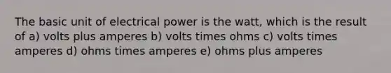 The basic unit of electrical power is the watt, which is the result of a) volts plus amperes b) volts times ohms c) volts times amperes d) ohms times amperes e) ohms plus amperes