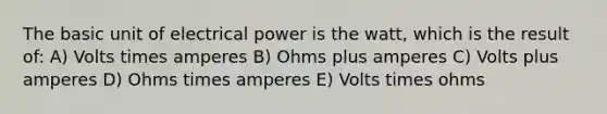 The basic unit of electrical power is the watt, which is the result of: A) Volts times amperes B) Ohms plus amperes C) Volts plus amperes D) Ohms times amperes E) Volts times ohms