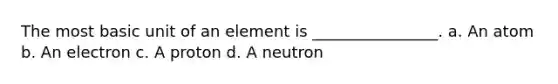 The most basic unit of an element is ________________. a. An atom b. An electron c. A proton d. A neutron